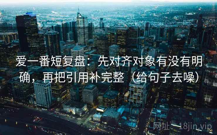 爱一番短复盘：先对齐对象有没有明确，再把引用补完整（给句子去噪）