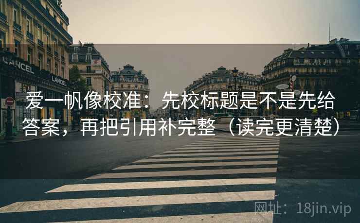爱一帆像校准：先校标题是不是先给答案，再把引用补完整（读完更清楚）