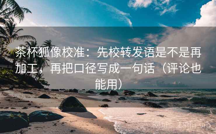 茶杯狐像校准：先校转发语是不是再加工，再把口径写成一句话（评论也能用）