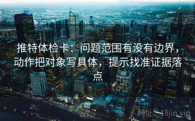 推特体检卡：问题范围有没有边界，动作把对象写具体，提示找准证据落点