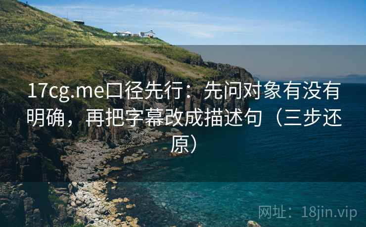 17cg.me口径先行：先问对象有没有明确，再把字幕改成描述句（三步还原）