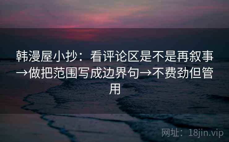韩漫屋小抄：看评论区是不是再叙事→做把范围写成边界句→不费劲但管用