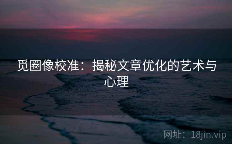 觅圈像校准：揭秘文章优化的艺术与心理
