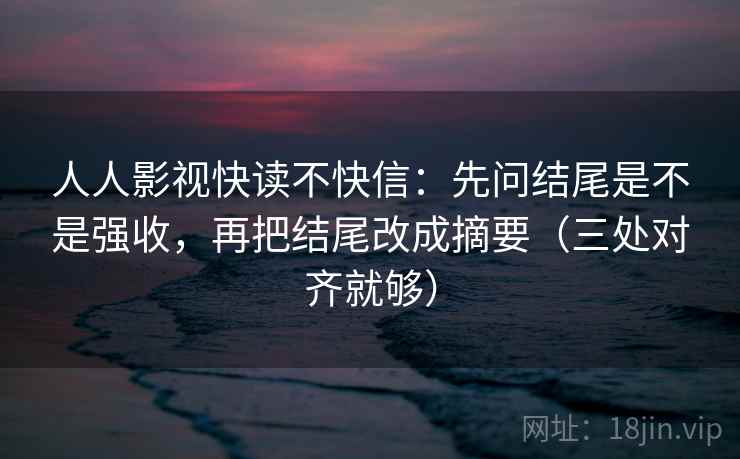人人影视快读不快信：先问结尾是不是强收，再把结尾改成摘要（三处对齐就够）