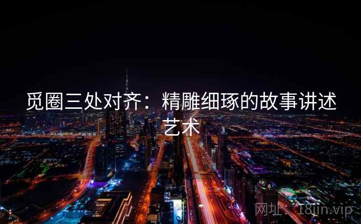 觅圈三处对齐:精雕细琢的故事讲述艺术 觅圈三处对齐:精雕细琢的故事讲述艺术