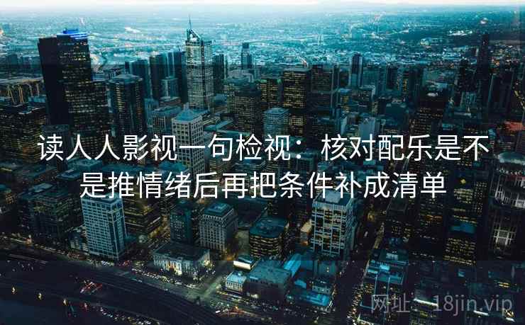 读人人影视一句检视：核对配乐是不是推情绪后再把条件补成清单