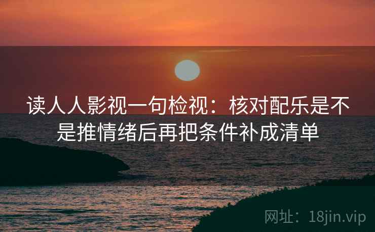 读人人影视一句检视：核对配乐是不是推情绪后再把条件补成清单