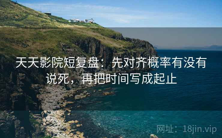 天天影院短复盘：先对齐概率有没有说死，再把时间写成起止