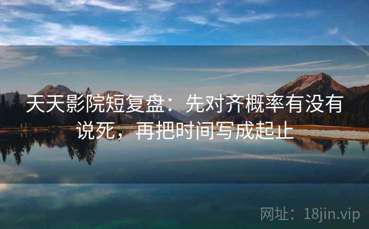 天天影院短复盘：先对齐概率有没有说死，再把时间写成起止