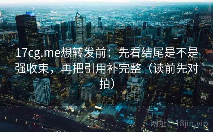 17cg.me想转发前：先看结尾是不是强收束，再把引用补完整（读前先对拍）