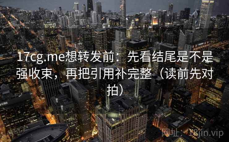 17cg.me想转发前：先看结尾是不是强收束，再把引用补完整（读前先对拍）