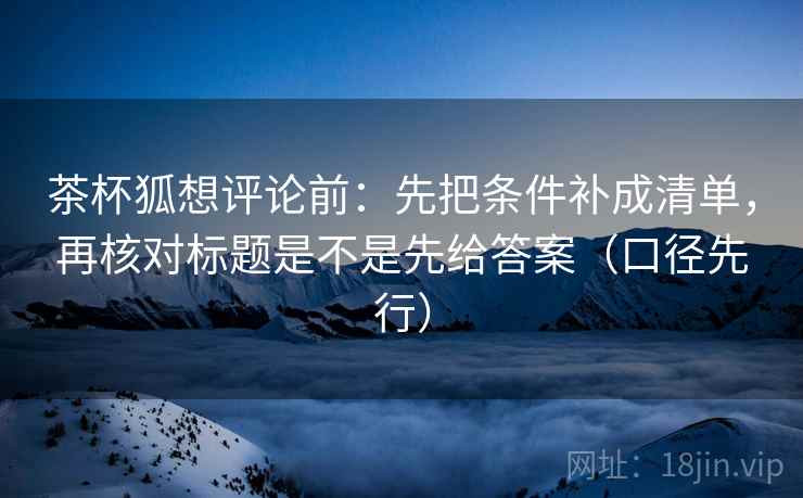 茶杯狐想评论前：先把条件补成清单，再核对标题是不是先给答案（口径先行）