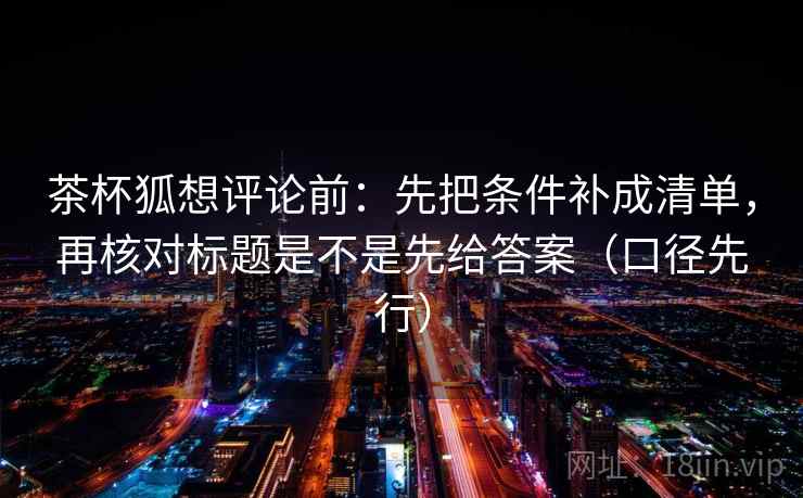 茶杯狐想评论前：先把条件补成清单，再核对标题是不是先给答案（口径先行）