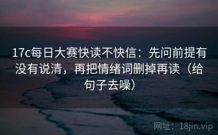 17c每日大赛快读不快信：先问前提有没有说清，再把情绪词删掉再读（给句子去噪）