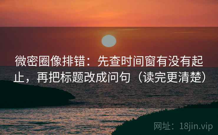 微密圈像排错：先查时间窗有没有起止，再把标题改成问句（读完更清楚）
