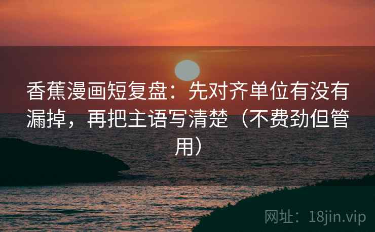 香蕉漫画短复盘：先对齐单位有没有漏掉，再把主语写清楚（不费劲但管用）
