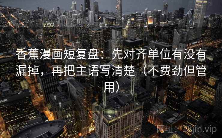 香蕉漫画短复盘:先对齐单位有没有漏掉,再把主语写清楚(不费劲但管用) 香蕉漫画短复盘:先对齐单位有没有漏掉,再把主语写清楚(不费劲但管用)