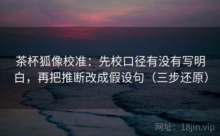 茶杯狐像校准：先校口径有没有写明白，再把推断改成假设句（三步还原）
