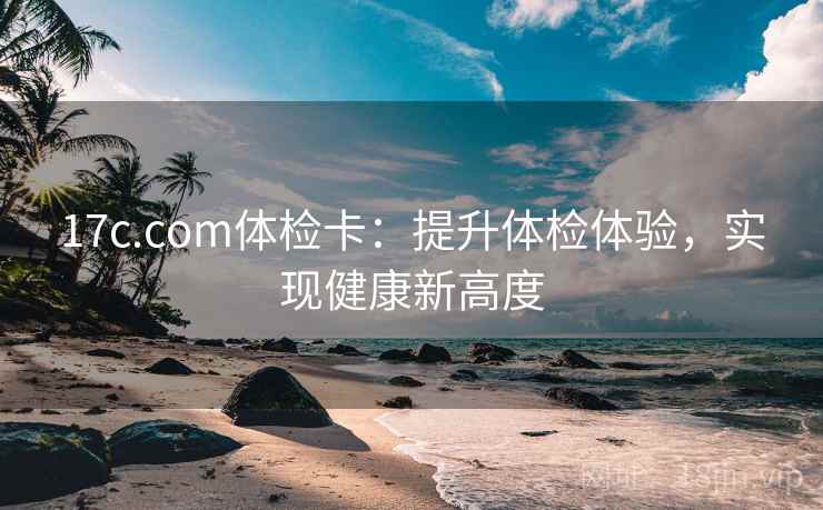 17c.com体检卡：提升体检体验，实现健康新高度