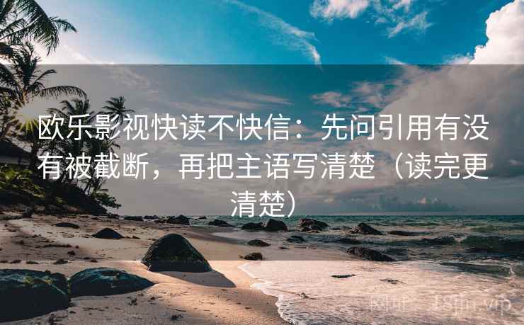 欧乐影视快读不快信：先问引用有没有被截断，再把主语写清楚（读完更清楚）