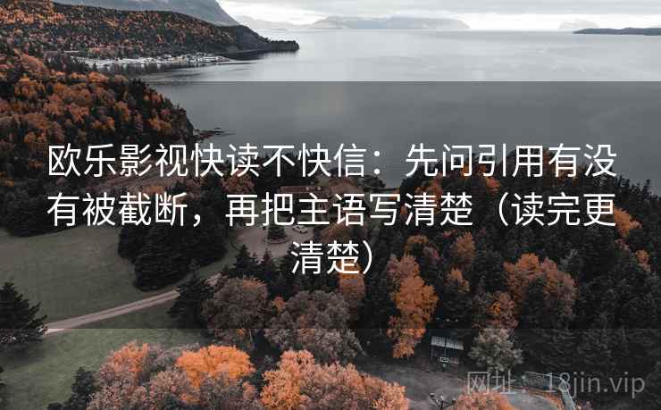 欧乐影视快读不快信：先问引用有没有被截断，再把主语写清楚（读完更清楚）