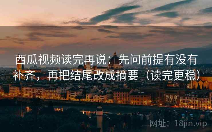 西瓜视频读完再说：先问前提有没有补齐，再把结尾改成摘要（读完更稳）