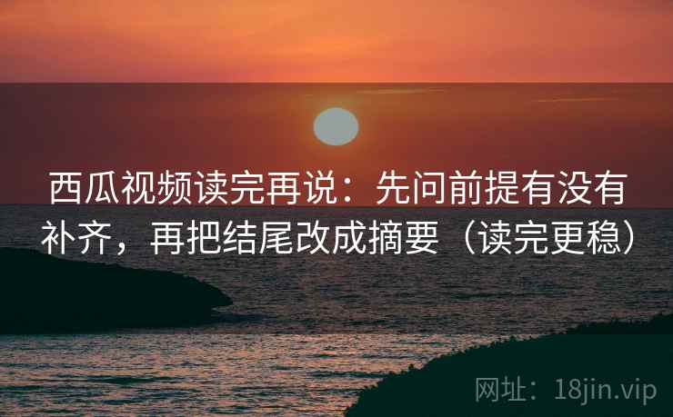 西瓜视频读完再说：先问前提有没有补齐，再把结尾改成摘要（读完更稳）