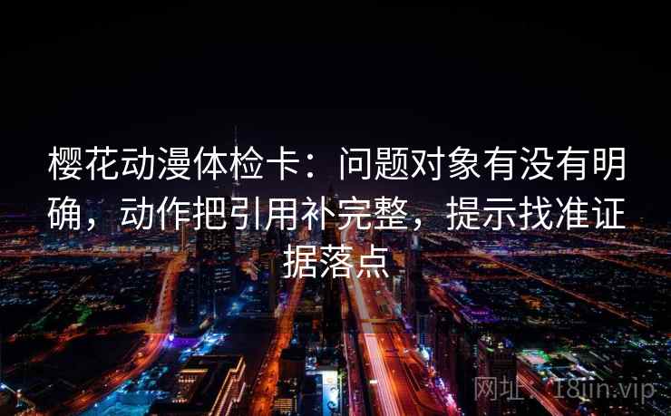 樱花动漫体检卡：问题对象有没有明确，动作把引用补完整，提示找准证据落点