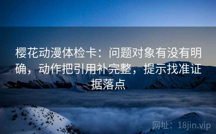 樱花动漫体检卡：问题对象有没有明确，动作把引用补完整，提示找准证据落点