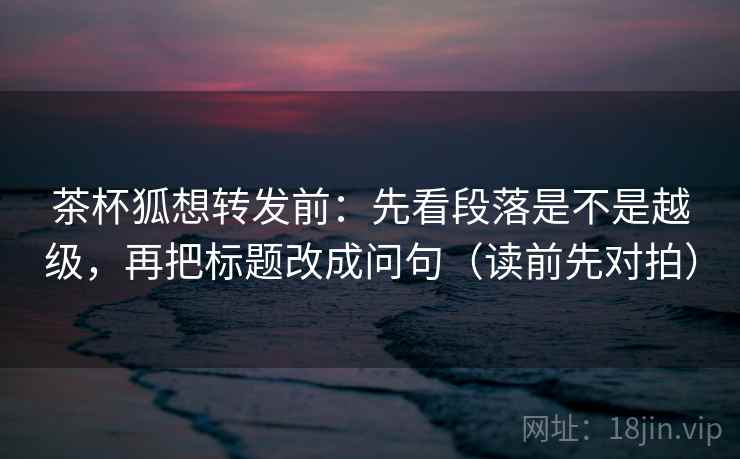 茶杯狐想转发前：先看段落是不是越级，再把标题改成问句（读前先对拍）