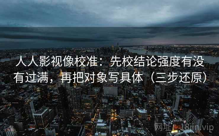 人人影视像校准：先校结论强度有没有过满，再把对象写具体（三步还原）