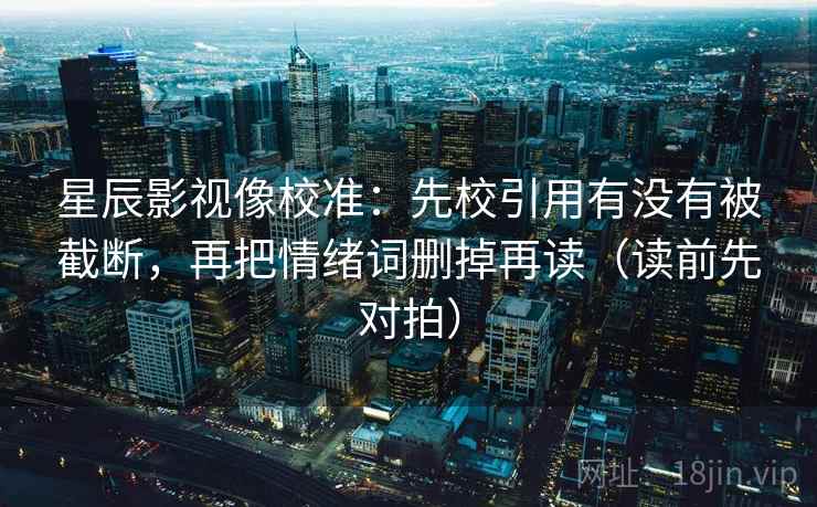 星辰影视像校准：先校引用有没有被截断，再把情绪词删掉再读（读前先对拍）