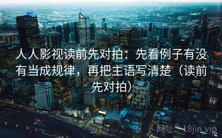 人人影视读前先对拍：先看例子有没有当成规律，再把主语写清楚（读前先对拍）