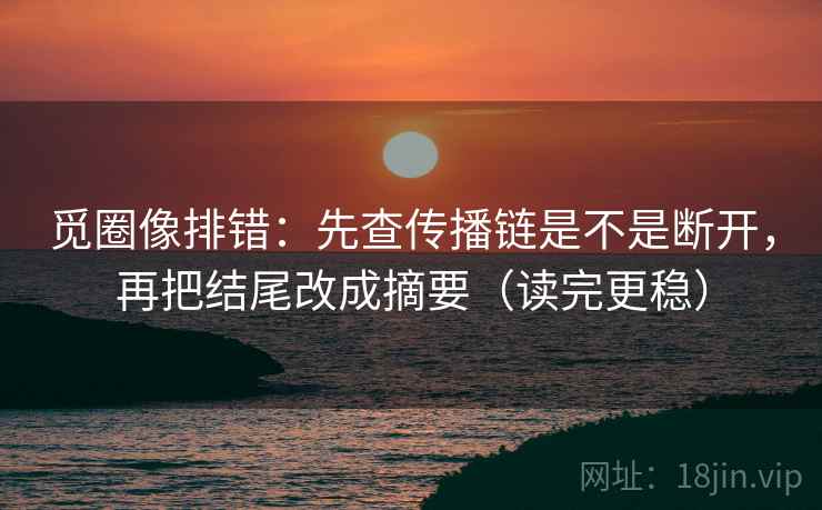 觅圈像排错：先查传播链是不是断开，再把结尾改成摘要（读完更稳）