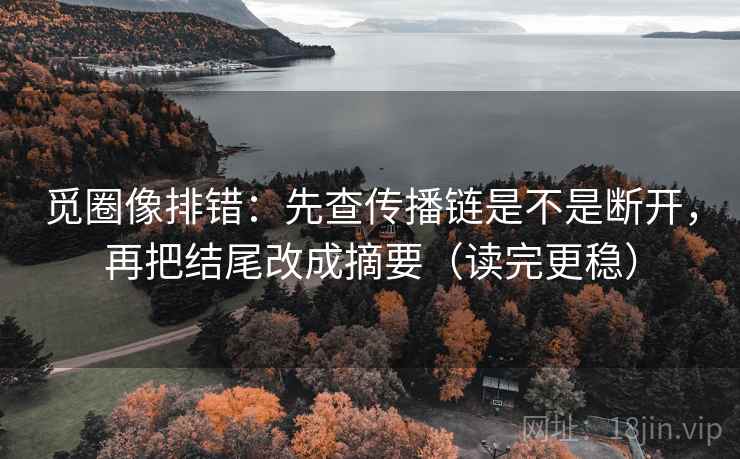 觅圈像排错：先查传播链是不是断开，再把结尾改成摘要（读完更稳）