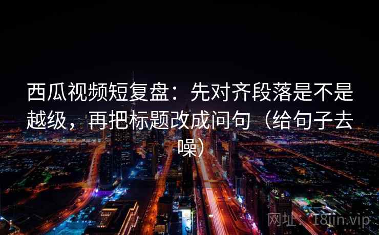 西瓜视频短复盘：先对齐段落是不是越级，再把标题改成问句（给句子去噪）