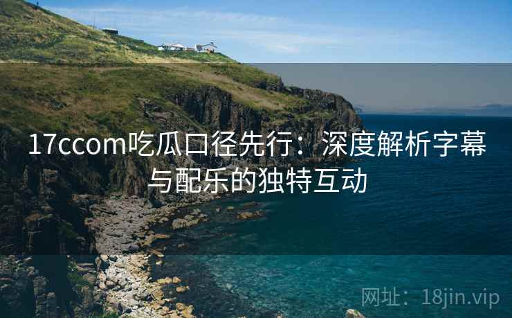 17ccom吃瓜口径先行：深度解析字幕与配乐的独特互动