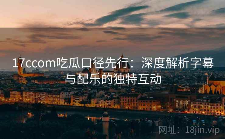 17ccom吃瓜口径先行：深度解析字幕与配乐的独特互动