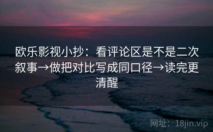 欧乐影视小抄：看评论区是不是二次叙事→做把对比写成同口径→读完更清醒