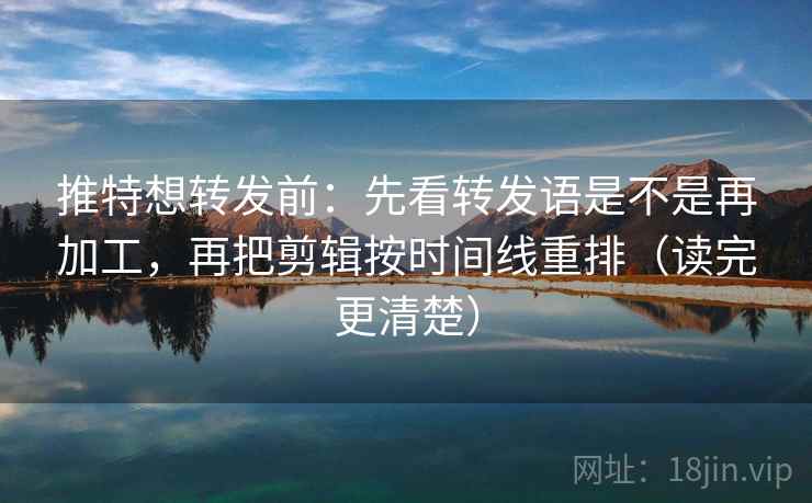 推特想转发前：先看转发语是不是再加工，再把剪辑按时间线重排（读完更清楚）