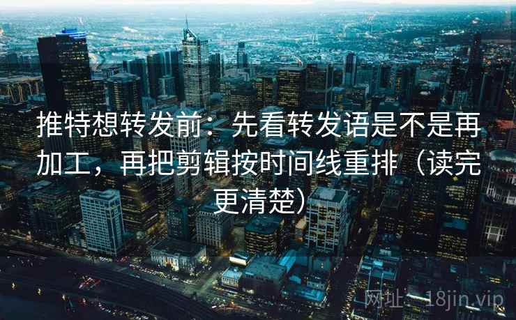 推特想转发前：先看转发语是不是再加工，再把剪辑按时间线重排（读完更清楚）