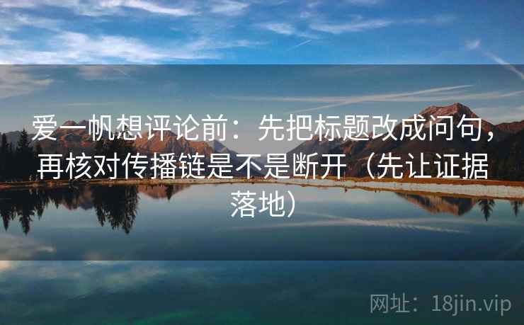 爱一帆想评论前：先把标题改成问句，再核对传播链是不是断开（先让证据落地）
