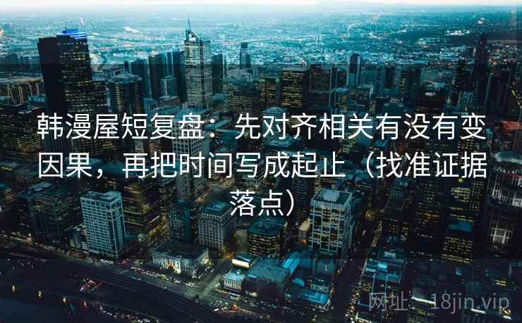 韩漫屋短复盘：先对齐相关有没有变因果，再把时间写成起止（找准证据落点）