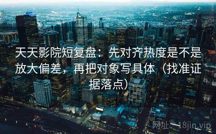 天天影院短复盘：先对齐热度是不是放大偏差，再把对象写具体（找准证据落点）