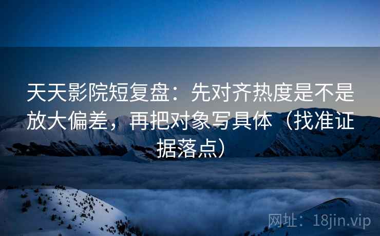 天天影院短复盘：先对齐热度是不是放大偏差，再把对象写具体（找准证据落点）
