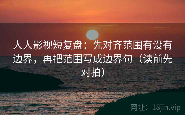 人人影视短复盘：先对齐范围有没有边界，再把范围写成边界句（读前先对拍）