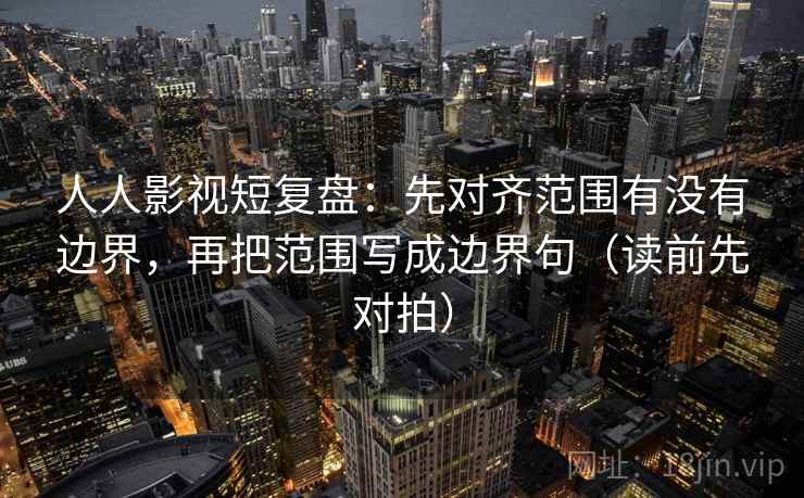 人人影视短复盘：先对齐范围有没有边界，再把范围写成边界句（读前先对拍）