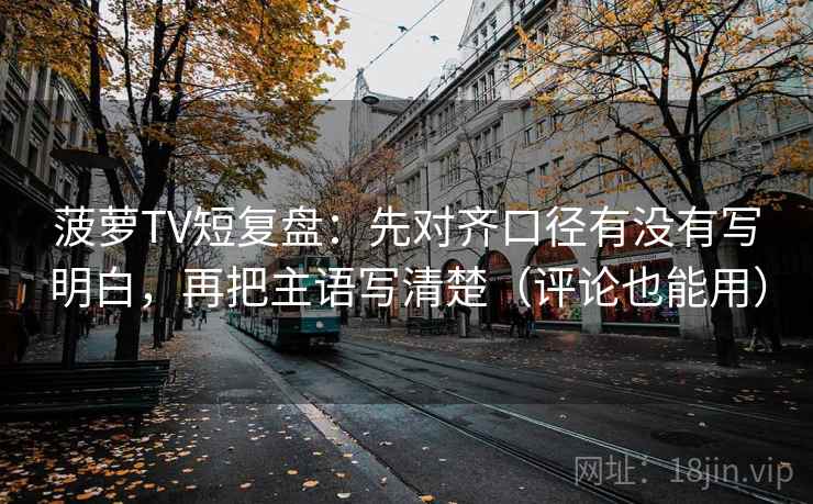 菠萝TV短复盘：先对齐口径有没有写明白，再把主语写清楚（评论也能用）