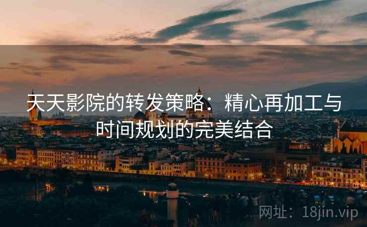 天天影院的转发策略：精心再加工与时间规划的完美结合
