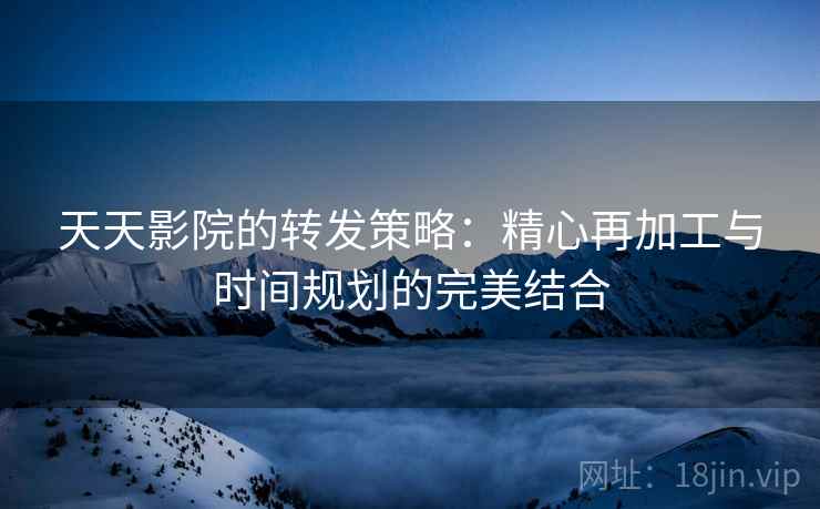 天天影院的转发策略：精心再加工与时间规划的完美结合